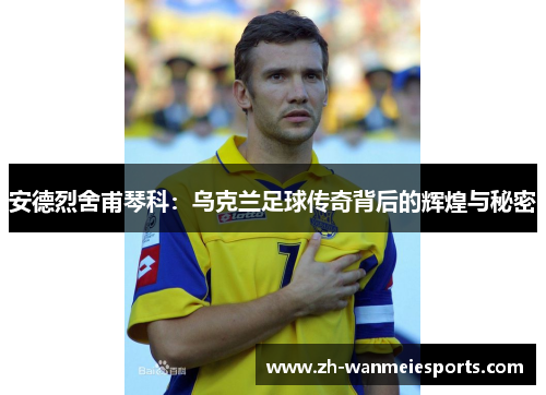 安德烈舍甫琴科：乌克兰足球传奇背后的辉煌与秘密